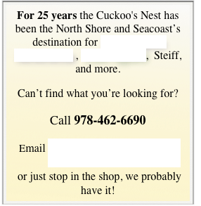 For 25 years the Cuckoo's Nest has been the North Shore and Seacoast’s destination for Signed Sports Memorabilia , Team Apparel,  Steiff, and more.  
Can’t find what you’re looking for?
Call 978-462-6690 
 Email contact@cuckoos-nest.com 
 or just stop in the shop, we probably have it!